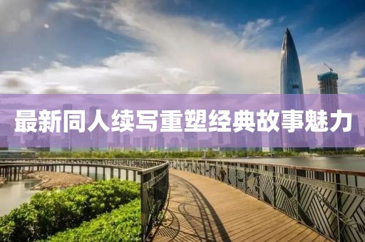 最新同人续写重塑经典故事魅力