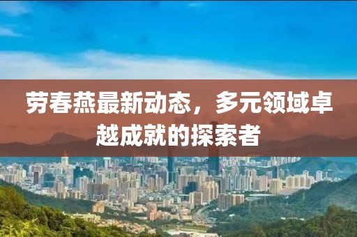 劳春燕最新动态，多元领域卓越成就的探索者