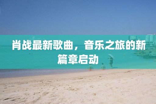 肖战最新歌曲，音乐之旅的新篇章启动