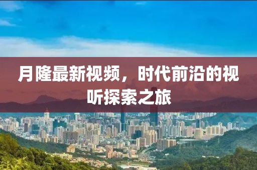 月隆最新视频，时代前沿的视听探索之旅