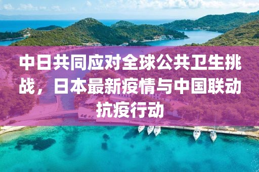 中日共同应对全球公共卫生挑战，日本最新疫情与中国联动抗疫行动
