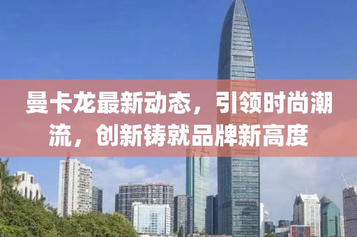 曼卡龙最新动态，引领时尚潮流，创新铸就品牌新高度