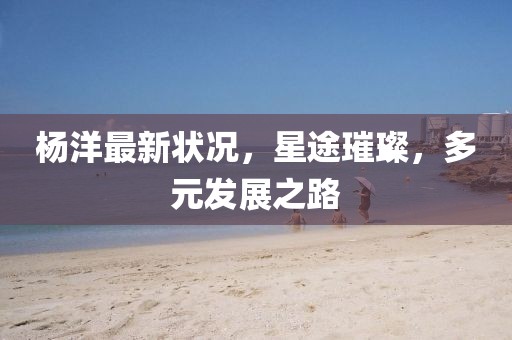 杨洋最新状况，星途璀璨，多元发展之路
