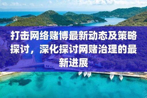 打击网络赌博最新动态及策略探讨，深化探讨网赌治理的最新进展