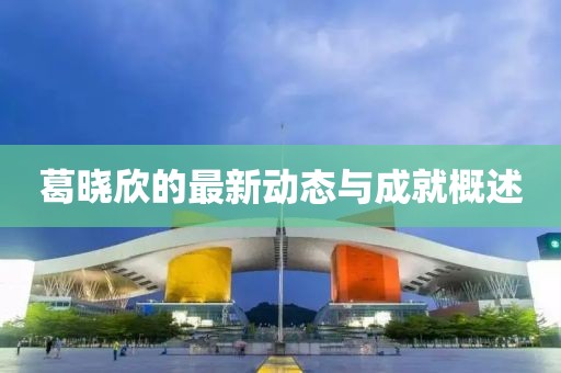 葛晓欣的最新动态与成就概述