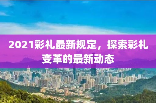2021彩礼最新规定，探索彩礼变革的最新动态