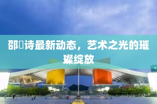 邵珮诗最新动态，艺术之光的璀璨绽放