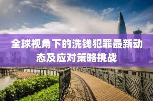 全球视角下的洗钱犯罪最新动态及应对策略挑战