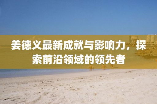 姜德义最新成就与影响力，探索前沿领域的领先者