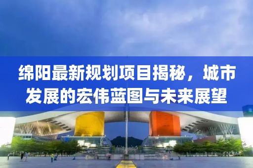 绵阳最新规划项目揭秘，城市发展的宏伟蓝图与未来展望