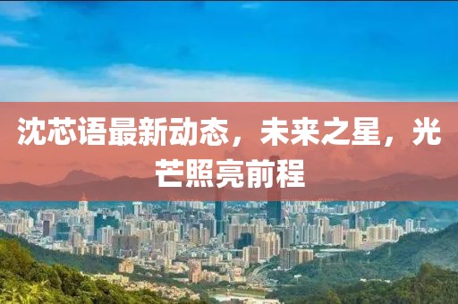 沈芯语最新动态，未来之星，光芒照亮前程