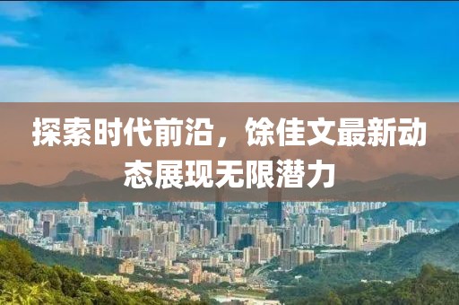 探索时代前沿，馀佳文最新动态展现无限潜力