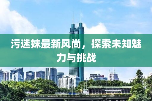 污迷妹最新风尚，探索未知魅力与挑战
