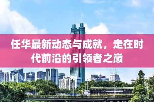 任华最新动态与成就，走在时代前沿的引领者之巅