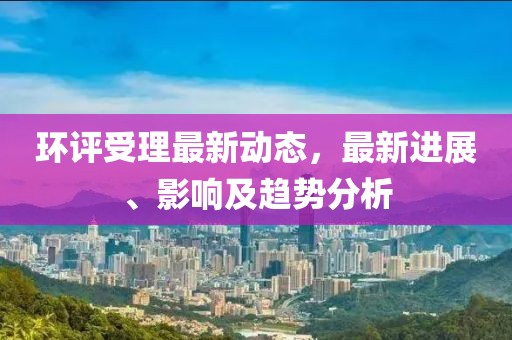 环评受理最新动态，最新进展、影响及趋势分析