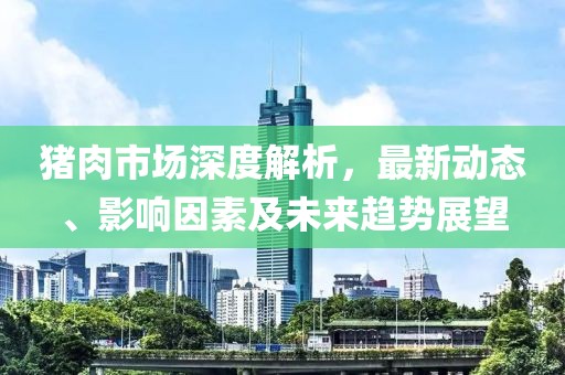 猪肉市场深度解析，最新动态、影响因素及未来趋势展望