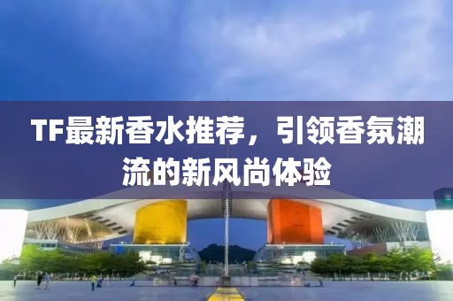 TF最新香水推荐，引领香氛潮流的新风尚体验