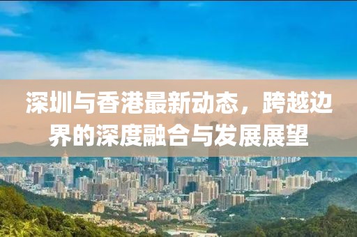 深圳与香港最新动态，跨越边界的深度融合与发展展望
