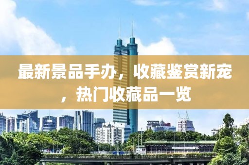 最新景品手办，收藏鉴赏新宠，热门收藏品一览
