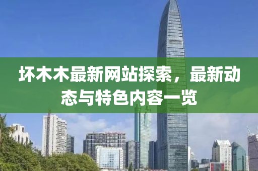 坏木木最新网站探索，最新动态与特色内容一览