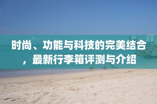 时尚、功能与科技的完美结合，最新行李箱评测与介绍