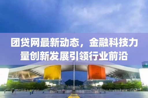 团贷网最新动态，金融科技力量创新发展引领行业前沿