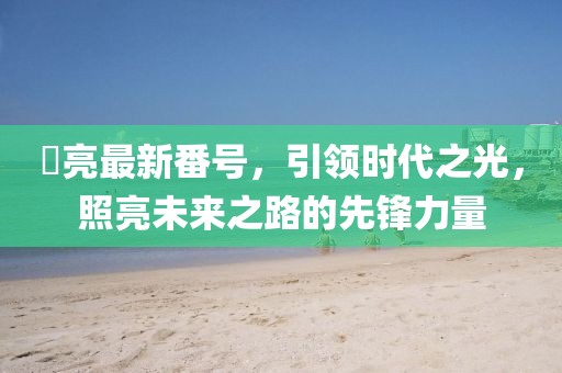 曈亮最新番号，引领时代之光，照亮未来之路的先锋力量