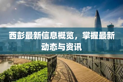 西彭最新信息概览，掌握最新动态与资讯