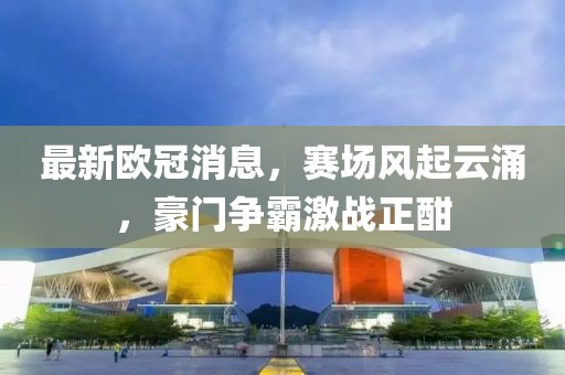最新欧冠消息，赛场风起云涌，豪门争霸激战正酣