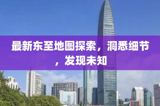 最新东至地图探索，洞悉细节，发现未知
