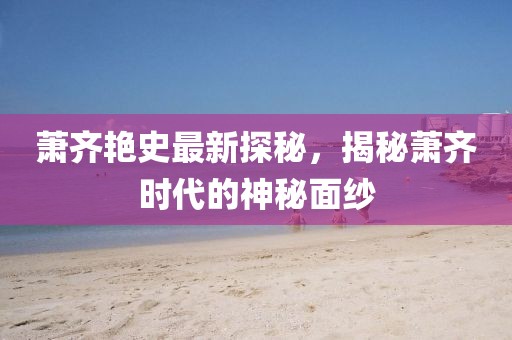 萧齐艳史最新探秘，揭秘萧齐时代的神秘面纱