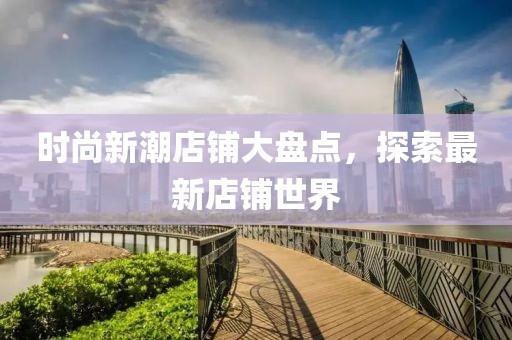 时尚新潮店铺大盘点，探索最新店铺世界