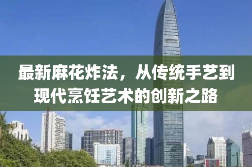 最新麻花炸法，从传统手艺到现代烹饪艺术的创新之路