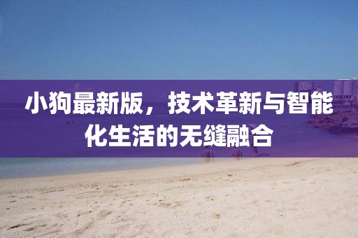 小狗最新版，技术革新与智能化生活的无缝融合