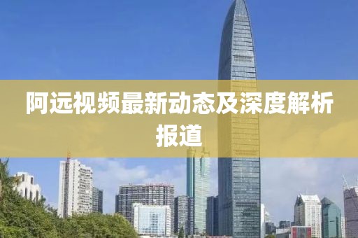 阿远视频最新动态及深度解析报道