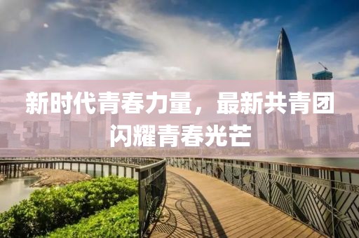 新时代青春力量，最新共青团闪耀青春光芒