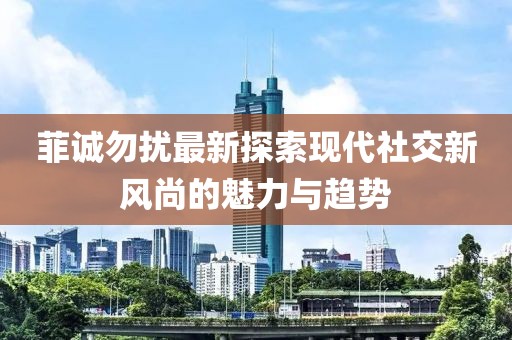菲诚勿扰最新探索现代社交新风尚的魅力与趋势