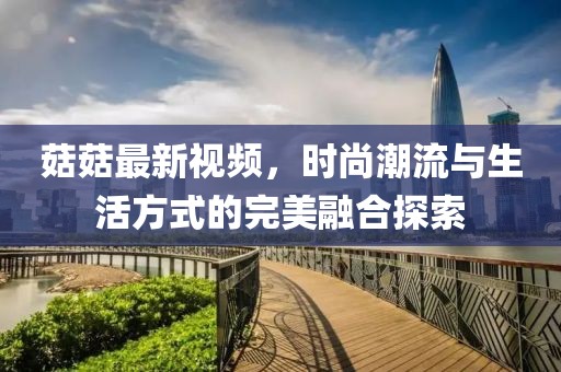 菇菇最新视频，时尚潮流与生活方式的完美融合探索
