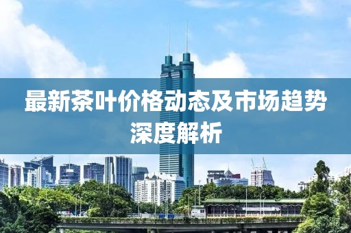 最新茶叶价格动态及市场趋势深度解析