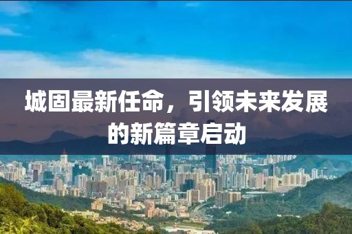 城固最新任命，引领未来发展的新篇章启动