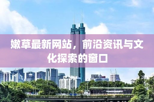 嫩草最新网站，前沿资讯与文化探索的窗口
