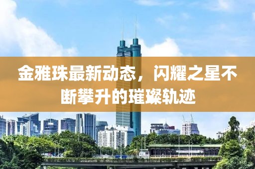 金雅珠最新动态，闪耀之星不断攀升的璀璨轨迹