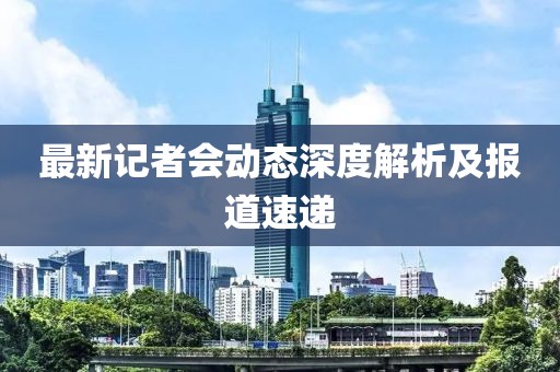 最新记者会动态深度解析及报道速递