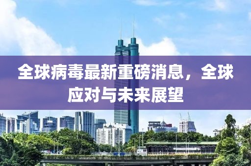全球病毒最新重磅消息，全球应对与未来展望
