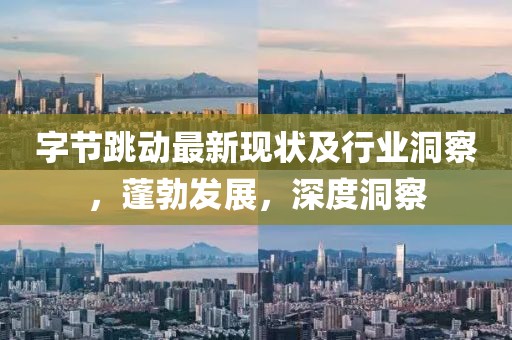 字节跳动最新现状及行业洞察，蓬勃发展，深度洞察