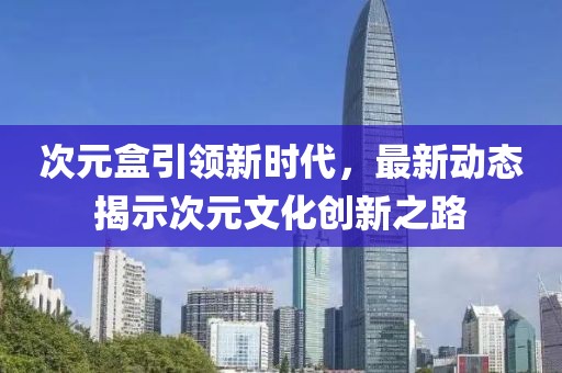 次元盒引领新时代，最新动态揭示次元文化创新之路