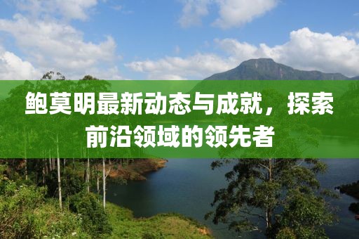 鲍莫明最新动态与成就，探索前沿领域的领先者