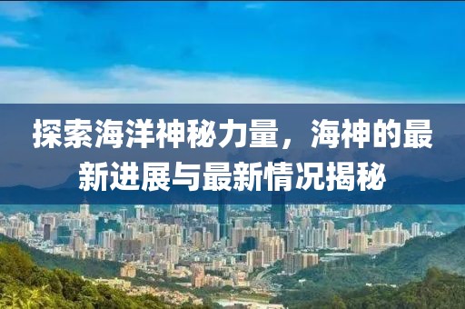 探索海洋神秘力量，海神的最新进展与最新情况揭秘