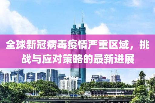 全球新冠病毒疫情严重区域，挑战与应对策略的最新进展