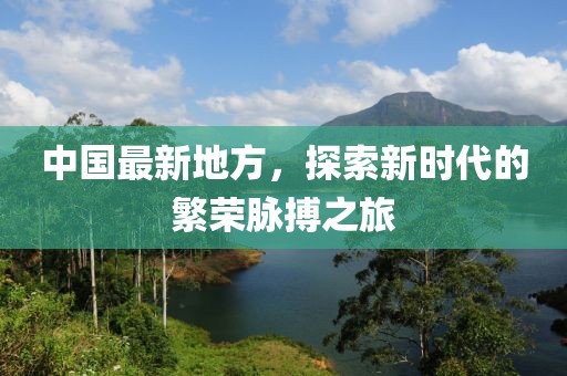 中国最新地方，探索新时代的繁荣脉搏之旅